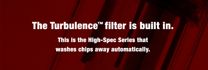 The Turbulence™ filter is built in.This is the High-Spec Series that washes chips away automatically.